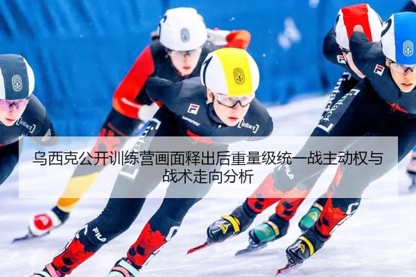 乌西克公开训练营画面释出后重量级统一战主动权与战术走向分析